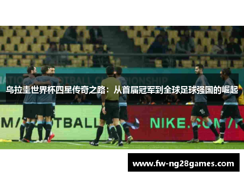 乌拉圭世界杯四星传奇之路：从首届冠军到全球足球强国的崛起