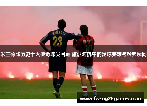 米兰德比历史十大传奇球员回顾 激烈对抗中的足球英雄与经典瞬间