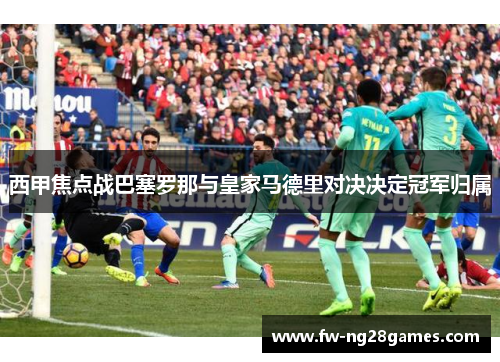 西甲焦点战巴塞罗那与皇家马德里对决决定冠军归属