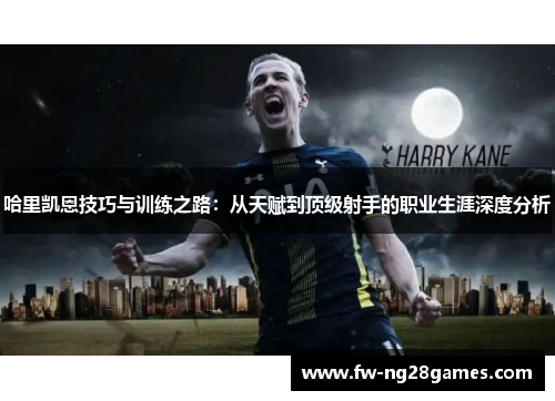 哈里凯恩技巧与训练之路:从天赋到顶级射手的职业生涯深度分析 哈里凯恩技巧与训练之路:从天赋到顶级射手的职业生涯深度分析