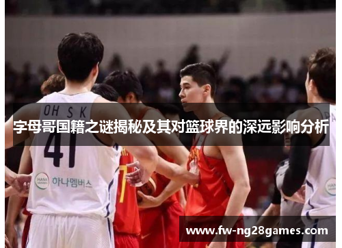 字母哥国籍之谜揭秘及其对篮球界的深远影响分析