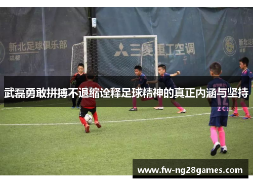 武磊勇敢拼搏不退缩诠释足球精神的真正内涵与坚持
