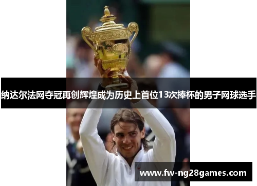 纳达尔法网夺冠再创辉煌成为历史上首位13次捧杯的男子网球选手
