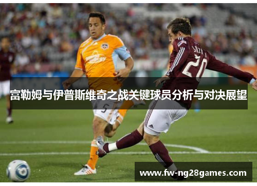 富勒姆与伊普斯维奇之战关键球员分析与对决展望 富勒姆与伊普斯维奇之战关键球员分析与对决展望