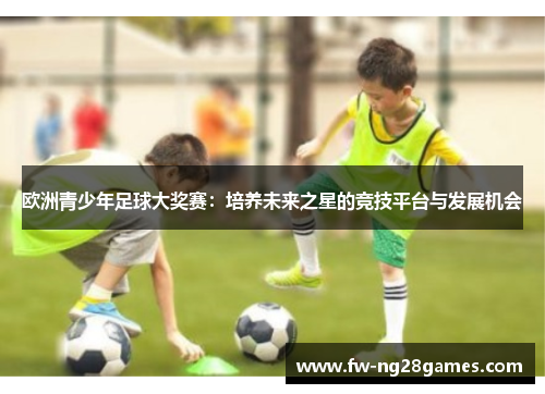 欧洲青少年足球大奖赛:培养未来之星的竞技平台与发展机会 欧洲青少年足球大奖赛:培养未来之星的竞技平台与发展机会