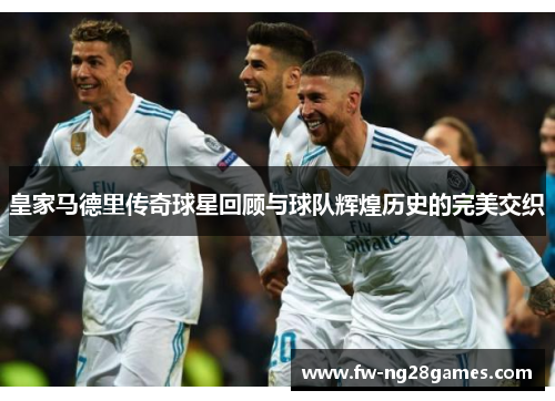 皇家马德里传奇球星回顾与球队辉煌历史的完美交织