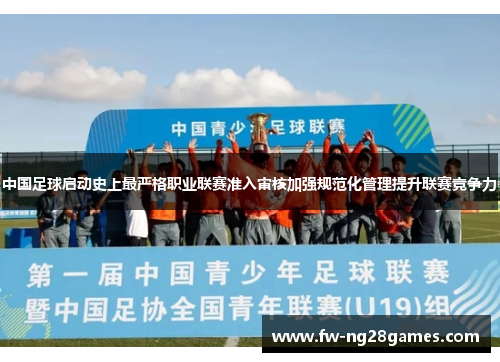 中国足球启动史上最严格职业联赛准入审核加强规范化管理提升联赛竞争力