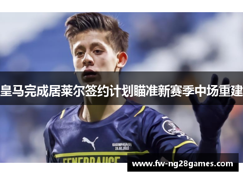 皇马完成居莱尔签约计划瞄准新赛季中场重建