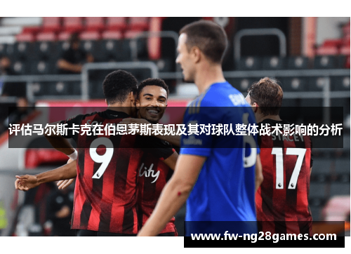 评估马尔斯卡克在伯恩茅斯表现及其对球队整体战术影响的分析
